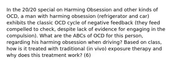 In the 20/20 special on Harming Obsession and other kinds of OCD, a man with harming obsession (refrigerator and car) exhibits the classic OCD cycle of negative feedback (they feed compelled to check, despite lack of evidence for engaging in the compulsion). What are the ABCs of OCD for this person, regarding his harming obsession when driving? Based on class, how is it treated with traditional (in vivo) exposure therapy and why does this treatment work? (6)