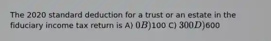 The 2020 standard deduction for a trust or an estate in the fiduciary income tax return is A) 0 B)100 C) 300 D)600