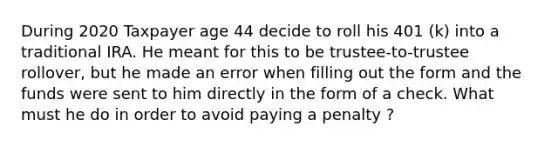 During 2020 Taxpayer age 44 decide to roll his 401 (k) into a traditional IRA. He meant for this to be trustee-to-trustee rollover, but he made an error when filling out the form and the funds were sent to him directly in the form of a check. What must he do in order to avoid paying a penalty ?