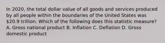 In 2020, the total dollar value of all goods and services produced by all people within the boundaries of the United States was 20.9 trillion. Which of the following does this statistic measure? A. Gross national product B. Inflation C. Deflation D. Gross domestic product