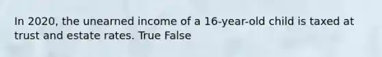 In 2020, the unearned income of a 16-year-old child is taxed at trust and estate rates. True False