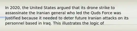 In 2020, the United States argued that its drone strike to assassinate the Iranian general who led the Quds Force was justified because it needed to deter future Iranian attacks on its personnel based in Iraq. This illustrates the logic of