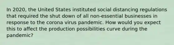 In 2020, the United States instituted social distancing regulations that required the shut down of all non-essential businesses in response to the corona virus pandemic. How would you expect this to affect the production possibilities curve during the pandemic?