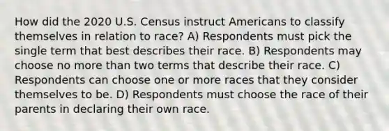 How did the 2020 U.S. Census instruct Americans to classify themselves in relation to race? A) Respondents must pick the single term that best describes their race. B) Respondents may choose no more than two terms that describe their race. C) Respondents can choose one or more races that they consider themselves to be. D) Respondents must choose the race of their parents in declaring their own race.