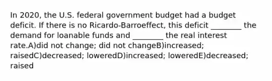 In 2020, the U.S. federal government budget had a budget deficit. If there is no Ricardo-Barroeffect, this deficit ________ the demand for loanable funds and ________ the real interest rate.A)did not change; did not changeB)increased; raisedC)decreased; loweredD)increased; loweredE)decreased; raised