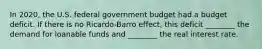 In 2020, the U.S. federal government budget had a budget deficit. If there is no Ricardo-Barro effect, this deficit ________ the demand for loanable funds and ________ the real interest rate.