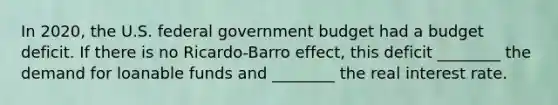 In 2020, the U.S. federal government budget had a budget deficit. If there is no Ricardo-Barro effect, this deficit ________ the demand for loanable funds and ________ the real interest rate.