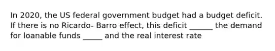 In 2020, the US federal government budget had a budget deficit. If there is no Ricardo- Barro effect, this deficit ______ the demand for loanable funds _____ and the real interest rate