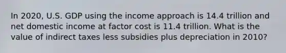 In 2020, U.S. GDP using the income approach is 14.4 trillion and net domestic income at factor cost is 11.4 trillion. What is the value of indirect taxes less subsidies plus depreciation in 2010?