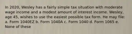 In 2020, Wesley has a fairly simple tax situation with moderate wage income and a modest amount of interest income. Wesley, age 45, wishes to use the easiest possible tax form. He may file: a. Form 1040EZ b. Form 1040A c. Form 1040 d. Form 1065 e. None of these