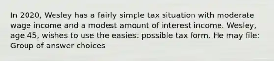 In 2020, Wesley has a fairly simple tax situation with moderate wage income and a modest amount of interest income. Wesley, age 45, wishes to use the easiest possible tax form. He may file: Group of answer choices