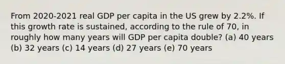 From 2020-2021 real GDP per capita in the US grew by 2.2%. If this growth rate is sustained, according to the rule of 70, in roughly how many years will GDP per capita double? (a) 40 years (b) 32 years (c) 14 years (d) 27 years (e) 70 years