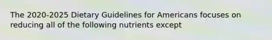 The 2020-2025 Dietary Guidelines for Americans focuses on reducing all of the following nutrients except