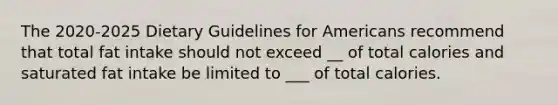 The 2020-2025 Dietary Guidelines for Americans recommend that total fat intake should not exceed __ of total calories and saturated fat intake be limited to ___ of total calories.