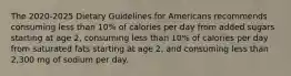 The 2020-2025 Dietary Guidelines for Americans recommends consuming less than 10% of calories per day from added sugars starting at age 2, consuming less than 10% of calories per day from saturated fats starting at age 2, and consuming less than 2,300 mg of sodium per day.