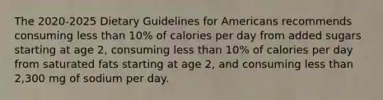 The 2020-2025 Dietary Guidelines for Americans recommends consuming less than 10% of calories per day from added sugars starting at age 2, consuming less than 10% of calories per day from saturated fats starting at age 2, and consuming less than 2,300 mg of sodium per day.