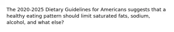 The 2020-2025 Dietary Guidelines for Americans suggests that a healthy eating pattern should limit saturated fats, sodium, alcohol, and what else?