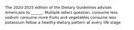 The 2020-2025 edition of the Dietary Guidelines advises Americans to ______. Multiple select question. consume less sodium consume more fruits and vegetables consume less potassium follow a healthy dietary pattern at every life stage