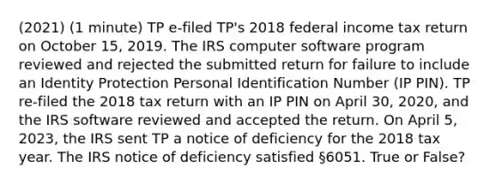 (2021) (1 minute) TP e-filed TP's 2018 federal income tax return on October 15, 2019. The IRS computer software program reviewed and rejected the submitted return for failure to include an Identity Protection Personal Identification Number (IP PIN). TP re-filed the 2018 tax return with an IP PIN on April 30, 2020, and the IRS software reviewed and accepted the return. On April 5, 2023, the IRS sent TP a notice of deficiency for the 2018 tax year. The IRS notice of deficiency satisfied §6051. True or False?