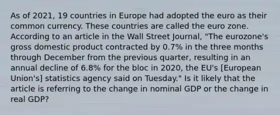 As of​ 2021, 19 countries in Europe had adopted the euro as their common currency. These countries are called the euro zone. According to an article in the Wall Street Journal​, ​"The eurozone's gross domestic product contracted by​ 0.7% in the three months through December from the previous​ quarter, resulting in an annual decline of​ 6.8% for the bloc in​ 2020, the​ EU's [European​ Union's] statistics agency said on​ Tuesday." Is it likely that the article is referring to the change in nominal GDP or the change in real​ GDP?