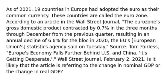 As of​ 2021, 19 countries in Europe had adopted the euro as their common currency. These countries are called the euro zone. According to an article in the Wall Street Journal​, ​"The eurozone's gross domestic product contracted by​ 0.7% in the three months through December from the previous​ quarter, resulting in an annual decline of​ 6.8% for the bloc in​ 2020, the​ EU's [European​ Union's] statistics agency said on​ Tuesday." ​Source: Tom​ Fairless, "Europe's Economy Falls Further Behind U.S. and China.​ 'It's Getting​ Desperate.'," Wall Street Journal​, February​ 2, 2021. Is it likely that the article is referring to the change in nominal GDP or the change in real​ GDP?