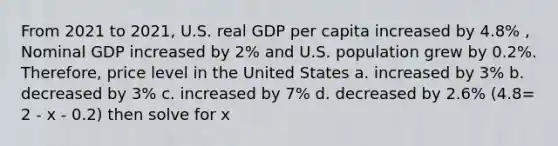 From 2021 to 2021, U.S. real GDP per capita increased by 4.8% , Nominal GDP increased by 2% and U.S. population grew by 0.2%. Therefore, price level in the United States a. increased by 3% b. decreased by 3% c. increased by 7% d. decreased by 2.6% (4.8= 2 - x - 0.2) then solve for x