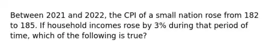 Between 2021 and​ 2022, the CPI of a small nation rose from 182 to 185. If household incomes rose by​ 3% during that period of​ time, which of the following is true​?