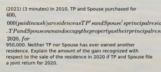 (2021) (3 minutes) In 2010, TP and Spouse purchased for 400,000 (paid in cash) a residence as TP's and Spouse's principal residence. TP and Spouse own and occupy the property as their principal residence until they sell the property on October 1, 2020, for950,000. Neither TP nor Spouse has ever owned another residence. Explain the amount of the gain recognized with respect to the sale of the residence in 2020 if TP and Spouse file a joint return for 2020.