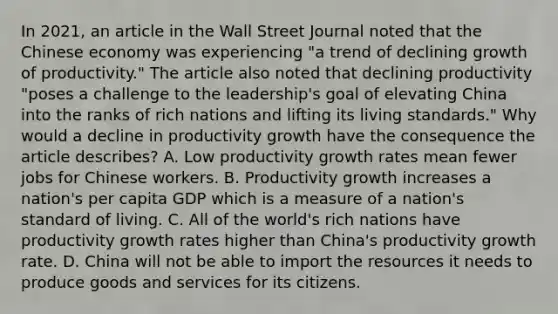 In​ 2021, an article in the Wall Street Journal noted that the Chinese economy was experiencing​ "a trend of declining growth of​ productivity." The article also noted that declining productivity​ "poses a challenge to the​ leadership's goal of elevating China into the ranks of rich nations and lifting its living​ standards." Why would a decline in productivity growth have the consequence the article​ describes? A. Low productivity growth rates mean fewer jobs for Chinese workers. B. Productivity growth increases a​ nation's per capita GDP which is a measure of a​ nation's standard of living. C. All of the​ world's rich nations have productivity growth rates higher than​ China's productivity growth rate. D. China will not be able to import the resources it needs to produce goods and services for its citizens.