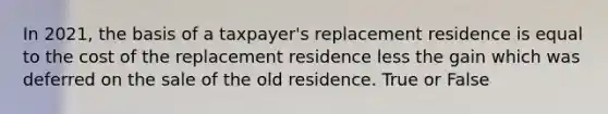 In 2021, the basis of a taxpayer's replacement residence is equal to the cost of the replacement residence less the gain which was deferred on the sale of the old residence. True or False