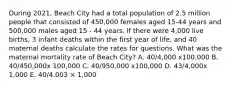 During 2021, Beach City had a total population of 2.5 million people that consisted of 450,000 females aged 15-44 years and 500,000 males aged 15 - 44 years. If there were 4,000 live births, 3 infant deaths within the first year of life, and 40 maternal deaths calculate the rates for questions. What was the maternal mortality rate of Beach City? A. 40/4,000 x100,000 B. 40/450,000x 100,000 C. 40/950,000 x100,000 D. 43/4,000x 1,000 E. 40/4.003 × 1,000