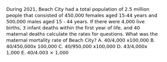 During 2021, Beach City had a total population of 2.5 million people that consisted of 450,000 females aged 15-44 years and 500,000 males aged 15 - 44 years. If there were 4,000 live births, 3 infant deaths within the first year of life, and 40 maternal deaths calculate the rates for questions. What was the maternal mortality rate of Beach City? A. 40/4,000 x100,000 B. 40/450,000x 100,000 C. 40/950,000 x100,000 D. 43/4,000x 1,000 E. 40/4.003 × 1,000