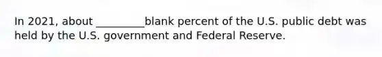 In 2021, about _________blank percent of the U.S. public debt was held by the U.S. government and Federal Reserve.