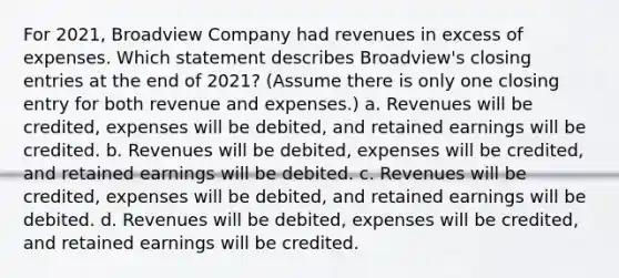 For 2021, Broadview Company had revenues in excess of expenses. Which statement describes Broadview's closing entries at the end of 2021? (Assume there is only one closing entry for both revenue and expenses.) a. Revenues will be credited, expenses will be debited, and retained earnings will be credited. b. Revenues will be debited, expenses will be credited, and retained earnings will be debited. c. Revenues will be credited, expenses will be debited, and retained earnings will be debited. d. Revenues will be debited, expenses will be credited, and retained earnings will be credited.