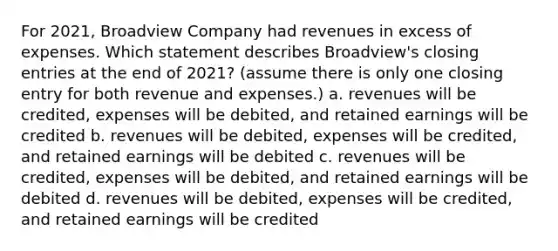 For 2021, Broadview Company had revenues in excess of expenses. Which statement describes Broadview's <a href='https://www.questionai.com/knowledge/kosjhwC4Ps-closing-entries' class='anchor-knowledge'>closing entries</a> at the end of 2021? (assume there is only one closing entry for both revenue and expenses.) a. revenues will be credited, expenses will be debited, and retained earnings will be credited b. revenues will be debited, expenses will be credited, and retained earnings will be debited c. revenues will be credited, expenses will be debited, and retained earnings will be debited d. revenues will be debited, expenses will be credited, and retained earnings will be credited