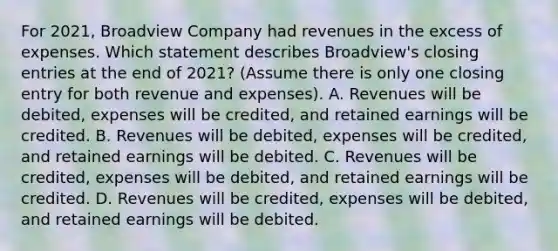 For 2021, Broadview Company had revenues in the excess of expenses. Which statement describes Broadview's closing entries at the end of 2021? (Assume there is only one closing entry for both revenue and expenses). A. Revenues will be debited, expenses will be credited, and retained earnings will be credited. B. Revenues will be debited, expenses will be credited, and retained earnings will be debited. C. Revenues will be credited, expenses will be debited, and retained earnings will be credited. D. Revenues will be credited, expenses will be debited, and retained earnings will be debited.