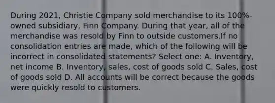 During 2021, Christie Company sold merchandise to its 100%-owned subsidiary, Finn Company. During that year, all of the merchandise was resold by Finn to outside customers.If no consolidation entries are made, which of the following will be incorrect in consolidated statements? Select one: A. Inventory, net income B. Inventory, sales, cost of goods sold C. Sales, cost of goods sold D. All accounts will be correct because the goods were quickly resold to customers.