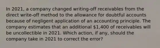 In 2021, a company changed writing-off receivables from the direct write-off method to the allowance for doubtful accounts because of negligent application of an accounting principle. The company estimates that an additional 1,400 of receivables will be uncollectible in 2021. Which action, if any, should the company take in 2021 to correct the error?