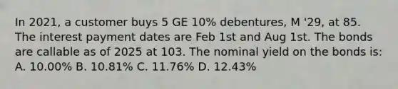 In 2021, a customer buys 5 GE 10% debentures, M '29, at 85. The interest payment dates are Feb 1st and Aug 1st. The bonds are callable as of 2025 at 103. The nominal yield on the bonds is: A. 10.00% B. 10.81% C. 11.76% D. 12.43%