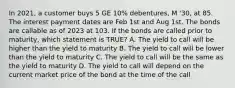 In 2021, a customer buys 5 GE 10% debentures, M '30, at 85. The interest payment dates are Feb 1st and Aug 1st. The bonds are callable as of 2023 at 103. If the bonds are called prior to maturity, which statement is TRUE? A. The yield to call will be higher than the yield to maturity B. The yield to call will be lower than the yield to maturity C. The yield to call will be the same as the yield to maturity D. The yield to call will depend on the current market price of the bond at the time of the call