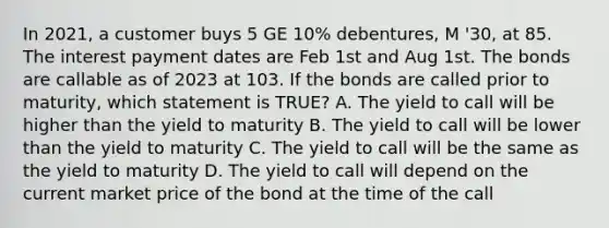 In 2021, a customer buys 5 GE 10% debentures, M '30, at 85. The interest payment dates are Feb 1st and Aug 1st. The bonds are callable as of 2023 at 103. If the bonds are called prior to maturity, which statement is TRUE? A. The yield to call will be higher than the yield to maturity B. The yield to call will be lower than the yield to maturity C. The yield to call will be the same as the yield to maturity D. The yield to call will depend on the current market price of the bond at the time of the call