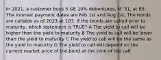 In 2021, a customer buys 5 GE 10% debentures, M '31, at 85. The interest payment dates are Feb 1st and Aug 1st. The bonds are callable as of 2023 at 103. If the bonds are called prior to maturity, which statement is TRUE? A The yield to call will be higher than the yield to maturity B The yield to call will be lower than the yield to maturity C The yield to call will be the same as the yield to maturity D The yield to call will depend on the current market price of the bond at the time of the call