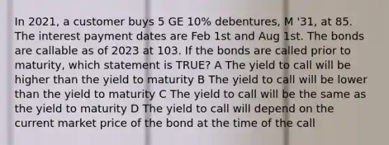 In 2021, a customer buys 5 GE 10% debentures, M '31, at 85. The interest payment dates are Feb 1st and Aug 1st. The bonds are callable as of 2023 at 103. If the bonds are called prior to maturity, which statement is TRUE? A The yield to call will be higher than the yield to maturity B The yield to call will be lower than the yield to maturity C The yield to call will be the same as the yield to maturity D The yield to call will depend on the current market price of the bond at the time of the call