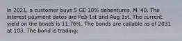 In 2021, a customer buys 5 GE 10% debentures, M '40. The interest payment dates are Feb 1st and Aug 1st. The current yield on the bonds is 11.76%. The bonds are callable as of 2031 at 103. The bond is trading: