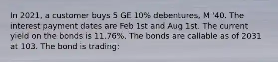 In 2021, a customer buys 5 GE 10% debentures, M '40. The interest payment dates are Feb 1st and Aug 1st. The current yield on the bonds is 11.76%. The bonds are callable as of 2031 at 103. The bond is trading: