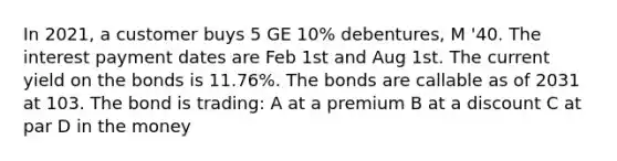 In 2021, a customer buys 5 GE 10% debentures, M '40. The interest payment dates are Feb 1st and Aug 1st. The current yield on the bonds is 11.76%. The bonds are callable as of 2031 at 103. The bond is trading: A at a premium B at a discount C at par D in the money