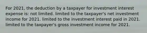 For 2021, the deduction by a taxpayer for investment interest expense is: not limited. limited to the taxpayer's net investment income for 2021. limited to the investment interest paid in 2021. limited to the taxpayer's gross investment income for 2021.