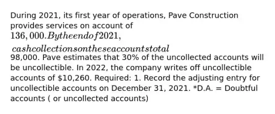 During 2021, its first year of operations, Pave Construction provides services on account of 136,000. By the end of 2021, cash collections on these accounts total98,000. Pave estimates that 30% of the uncollected accounts will be uncollectible. In 2022, the company writes off uncollectible accounts of 10,260. Required: 1. Record the adjusting entry for uncollectible accounts on December 31, 2021. *D.A. = Doubtful accounts ( or uncollected accounts)