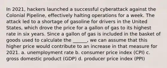 In 2021, hackers launched a successful cyberattack against the Colonial Pipeline, effectively halting operations for a week. The attack led to a shortage of gasoline for drivers in the United States, which drove the price for a gallon of gas to its highest rate in six years. Since a gallon of gas is included in the basket of goods used to calculate the ______, we can assume that this higher price would contribute to an increase in that measure for 2021. a. unemployment rate b. consumer price index (CPI) c. gross domestic product (GDP) d. producer price index (PPI)