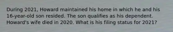 During 2021, Howard maintained his home in which he and his 16-year-old son resided. The son qualifies as his dependent. Howard's wife died in 2020. What is his filing status for 2021?